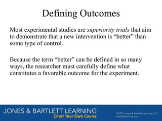 Defining Outcomes
Most experimental studies are superiority trials that aim
to demonstrate that a new intervention is “better” than
some type of control.
Because the term “better” can be defined in so many
ways, the researcher must carefully define what
constitutes a favorable outcome for the experiment.
 
