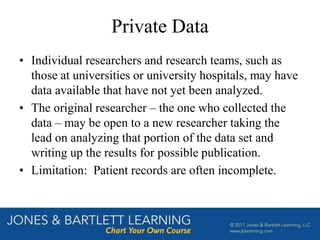 Private Data
• Individual researchers and research teams, such as
those at universities or university hospitals, may have
data available that have not yet been analyzed.
• The original researcher – the one who collected the
data – may be open to a new researcher taking the
lead on analyzing that portion of the data set and
writing up the results for possible publication.
• Limitation: Patient records are often incomplete.
 