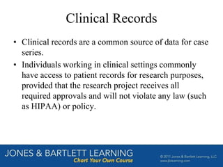 Clinical Records
• Clinical records are a common source of data for case
series.
• Individuals working in clinical settings commonly
have access to patient records for research purposes,
provided that the research project receives all
required approvals and will not violate any law (such
as HIPAA) or policy.
 