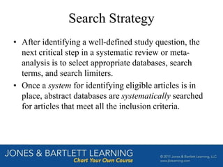 Search Strategy
• After identifying a well-defined study question, the
next critical step in a systematic review or meta-
analysis is to select appropriate databases, search
terms, and search limiters.
• Once a system for identifying eligible articles is in
place, abstract databases are systematically searched
for articles that meet all the inclusion criteria.
 