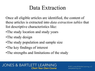 Data Extraction
Once all eligible articles are identified, the content of
these articles is extracted into data extraction tables that
list descriptive characteristics like:
•The study location and study years
•The study design
•The study population and sample size
•The key findings of interest
•The strengths and limitations of the study
 