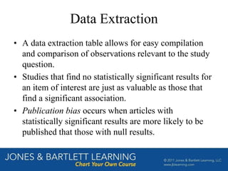 Data Extraction
• A data extraction table allows for easy compilation
and comparison of observations relevant to the study
question.
• Studies that find no statistically significant results for
an item of interest are just as valuable as those that
find a significant association.
• Publication bias occurs when articles with
statistically significant results are more likely to be
published that those with null results.
 