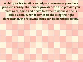 A chiropractor Austin can help you overcome your back
problems easily. The service provider can also provide you
  with neck, spine and nerve treatment whenever he is
    called upon. When it comes to choosing the right
chiropractor, the following steps can be beneficial to you.
 