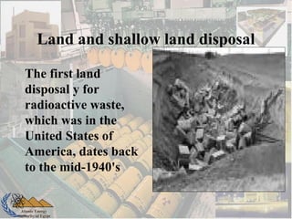 Atomic Energy
Authority of Egypt
Land and shallow land disposal
The first land
disposal y for
radioactive waste,
which was in the
United States of
America, dates back
to the mid-1940's
 