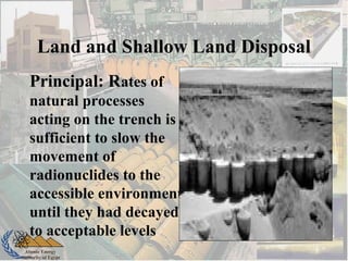 Atomic Energy
Authority of Egypt
Land and Shallow Land Disposal
Principal: Rates of
natural processes
acting on the trench is
sufficient to slow the
movement of
radionuclides to the
accessible environment
until they had decayed
to acceptable levels
 