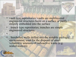 Atomic Energy
Authority of Egypt
• vault type repositories; vaults are multilayered
engineered structures build on a surface or partly /
entirely embedded into the surface
• . trench type repositories; trenches are simple
engineered structures
• .
• . boreholes; wells drilled into the suitable geologic
environment; used for the disposal of small
volumetric amounts of radioactive waste (e.g.
sealed sources)
 