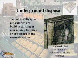 Atomic Energy
Authority of Egypt
Underground disposal
Tunnel / cavity type
repositories are
build in existing or
new mining facilities
or are placed in the
natural cavities
Richard 1964
institutional
radioactive waste is
disposed
 