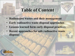 Atomic Energy
Authority of Egypt
Table of Content
• Radioactive wastes and their management
• Early radioactive waste disposal approaches
• Lessons learned form early disposal practices
• Recent approaches for safe radioactive waste
disposal
 