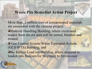 Atomic Energy
Authority of Egypt
Waste Pits Remedial Action Project
More than, 1 million tons of contaminated materials
are associated with the cleanup project.
Material Handling Building, where excavated
wastes from the pit area will be sorted, blended and
treated,
Gas Control System/Water Treatment System
(GCS/WTS) Building, and
the Railcar Load out Building, where material is
loaded into Railcars for Shipment to Enviro-care
 