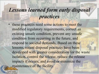 Atomic Energy
Authority of Egypt
Lessons learned form early disposal
practices
• these practices need some actions to meet the
modified regulatory requirements, correct an
existing unsafe condition, prevent any unsafe
condition from occurring in the future, and
respond to societal demands. Based on these
lessons, recent disposal practices have been
developed with greater consideration for the waste
isolation, control the release, reduce the release
impacts if occurs, and avoid or minimize the
maintenance of the facility.
 