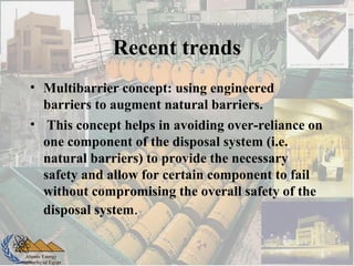 Atomic Energy
Authority of Egypt
Recent trends
• Multibarrier concept: using engineered
barriers to augment natural barriers.
• This concept helps in avoiding over-reliance on
one component of the disposal system (i.e.
natural barriers) to provide the necessary
safety and allow for certain component to fail
without compromising the overall safety of the
disposal system.
 