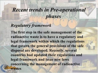 Atomic Energy
Authority of Egypt
Recent trends in Pre-operational
phases
Regulatory framework
The first step in the safe management of the
radioactive waste is to have a regulatory and
legal framework within which the regulations
that govern the general provisions of the safe
disposal are developed. Recently, several
countries had updated their regulations and
legal framework and issue new laws
concerning the management of radioactive
wastes
 
