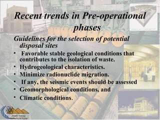 Atomic Energy
Authority of Egypt
Guidelines for the selection of potential
disposal sites
• Favorable stable geological conditions that
contributes to the isolation of waste.
• Hydrogeological characteristics.
• Minimize radionuclide migration.
• If any, the seismic events should be assessed
• Geomorphological conditions, and
• Climatic conditions.
Recent trends in Pre-operational
phases
 