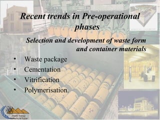 Atomic Energy
Authority of Egypt
Selection and development of waste form
and container materials
• Waste package
• Cementation
• Vitrification
• Polymerisation.
Recent trends in Pre-operational
phases
 