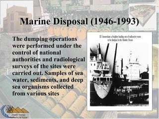Atomic Energy
Authority of Egypt
The dumping operations
were performed under the
control of national
authorities and radiological
surveys of the sites were
carried out. Samples of sea
water, sediments, and deep
sea organisms collected
from various sites
Marine Disposal (1946-1993)
 