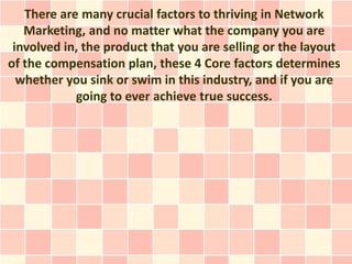 There are many crucial factors to thriving in Network
   Marketing, and no matter what the company you are
 involved in, the product that you are selling or the layout
of the compensation plan, these 4 Core factors determines
  whether you sink or swim in this industry, and if you are
            going to ever achieve true success.
 