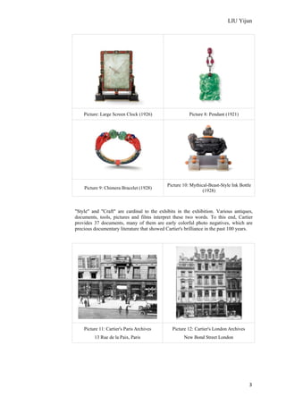LIU Yijun
3
Picture: Large Screen Clock (1926) Picture 8: Pendant (1921)
Picture 9: Chimera Bracelet (1928)
Picture 10: Mythical-Beast-Style Ink Bottle
(1928)
"Style" and "Craft" are cardinal to the exhibits in the exhibition. Various antiques,
documents, tools, pictures and films interpret these two words. To this end, Cartier
provides 37 documents, many of them are early colorful photo negatives, which are
precious documentary literature that showed Cartier's brilliance in the past 100 years.
Picture 11: Cartier's Paris Archives
13 Rue de la Paix, Paris
Picture 12: Cartier's London Archives
New Bond Street London
 