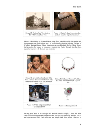 LIU Yijun
4
Picture 13: Cartier's New York Archive,
The Fifth Avenue New York
Picture 14: Cartier's Grand Livre recording
products made for important customers
As such, The Making of Art also tells the story about jewellery design, encounters and
inspirations across time and the story of larger-than-life figures from the Duchess of
Windsor, Barbara Hutton, Gloria Swanson to actress Elizabeth Taylor. These figures
had a passion for beauty in common, a passion that Cartier through time has been
trusted to interpret with diversity and creativity.
Picture 15: At Saint Jean Cap Ferrat, Mike
Todd, a famous director, sent a Cartier's ruby
and diamond jewelry to his wife, Elizabeth
Taylor (1957)
Picture 16: Ruby and Diamond Necklace
by Cartier Paris for Elizabeth Taylor in
1951
Picture 17: Wallis Simpson and Her
Husband in 1940
Picture 18: Flamingo Brooch
Taking great pride in its heritage and priceless creative output, Cartier has been
consciously building up its Cartier Collection with precious jewellery, watches, clocks
and objects since 1983. Each collection was bought back from private collectors or
 
