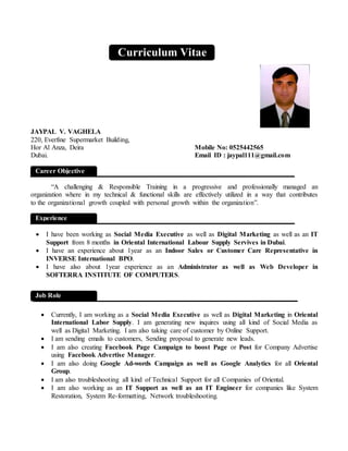 JAYPAL V. VAGHELA
220, Everfine Supermarket Building,
Hor Al Anza, Deira Mobile No: 0525442565
Dubai. Email ID : jaypal111@gmail.com
“A challenging & Responsible Training in a progressive and professionally managed an
organization where in my technical & functional skills are effectively utilized in a way that contributes
to the organizational growth coupled with personal growth within the organization”.
 I have been working as Social Media Executive as well as Digital Marketing as well as an IT
Support from 8 months in Oriental International Labour Supply Servives in Dubai.
 I have an experience about 1year as an Indoor Sales or Customer Care Representative in
INVERSE International BPO.
 I have also about 1year experience as an Administrator as well as Web Developer in
SOFTERRA INSTITUTE OF COMPUTERS.
 Currently, I am working as a Social Media Executive as well as Digital Marketing in Oriental
International Labor Supply. I am generating new inquires using all kind of Social Media as
well as Digital Marketing. I am also taking care of customer by Online Support.
 I am sending emails to customers, Sending proposal to generate new leads.
 I am also creating Facebook Page Campaign to boost Page or Post for Company Advertise
using Facebook Advertise Manager.
 I am also doing Google Ad-words Campaign as well as Google Analytics for all Oriental
Group.
 I am also troubleshooting all kind of Technical Support for all Companies of Oriental.
 I am also working as an IT Support as well as an IT Engineer for companies like System
Restoration, System Re-formatting, Network troubleshooting.
Career Objective
Curriculum Vitae
Experience
Job Role
 