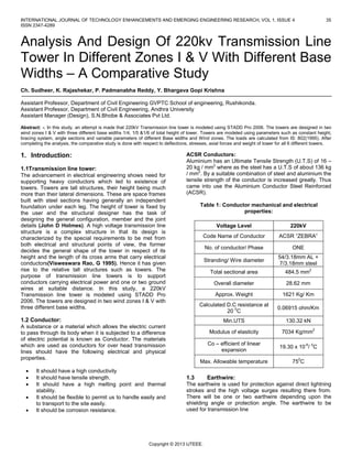 INTERNATIONAL JOURNAL OF TECHNOLOGY ENHANCEMENTS AND EMERGING ENGINEERING RESEARCH, VOL 1, ISSUE 4 35
ISSN 2347-4289
Copyright © 2013 IJTEEE.
Analysis And Design Of 220kv Transmission Line
Tower In Different Zones I & V With Different Base
Widths – A Comparative Study
Ch. Sudheer, K. Rajashekar, P. Padmanabha Reddy, Y. Bhargava Gopi Krishna
Assistant Professor, Department of Civil Engineering GVPTC School of engineering, Rushikonda.
Assistant Professor, Department of Civil Engineering, Andhra University
Assistant Manager (Design), S.N.Bhobe & Associates Pvt Ltd.
Abstract: -. In this study, an attempt is made that 220kV Transmission line tower is modeled using STADD Pro 2006. The towers are designed in two
wind zones I & V with three different base widths 1/4, 1/5 &1/6 of total height of tower. Towers are modeled using parameters such as constant height,
bracing system, angle sections and variable parameters of different Base widths and Wind zones. The loads are calculated from IS: 802(1995). After
completing the analysis, the comparative study is done with respect to deflections, stresses, axial forces and weight of tower for all 6 different towers.
1. Introduction:
1.1Transmission line tower:
The advancement in electrical engineering shows need for
supporting heavy conductors which led to existence of
towers. Towers are tall structures, their height being much
more than their lateral dimensions. These are space frames
built with steel sections having generally an independent
foundation under each leg. The height of tower is fixed by
the user and the structural designer has the task of
designing the general configuration, member and the joint
details (John D Holmes). A high voltage transmission line
structure is a complex structure in that its design is
characterized by the special requirements to be met from
both electrical and structural points of view, the former
decides the general shape of the tower in respect of its
height and the length of its cross arms that carry electrical
conductors(Visweswara Rao, G 1995). Hence it has given
rise to the relative tall structures such as towers. The
purpose of transmission line towers is to support
conductors carrying electrical power and one or two ground
wires at suitable distance. In this study, a 220kV
Transmission line tower is modeled using STADD Pro
2006. The towers are designed in two wind zones I & V with
three different base widths.
1.2 Conductor:
A substance or a material which allows the electric current
to pass through its body when it is subjected to a difference
of electric potential is known as Conductor. The materials
which are used as conductors for over head transmission
lines should have the following electrical and physical
properties.
 It should have a high conductivity
 It should have tensile strength.
 It should have a high melting point and thermal
stability.
 It should be flexible to permit us to handle easily and
to transport to the site easily.
 It should be corrosion resistance.
ACSR Conductors:
Aluminium has an Ultimate Tensile Strength (U.T.S) of 16 –
20 kg / mm2
where as the steel has a U.T.S of about 136 kg
/ mm2
. By a suitable combination of steel and aluminium the
tensile strength of the conductor is increased greatly. Thus
came into use the Aluminium Conductor Steel Reinforced
(ACSR).
Table 1: Conductor mechanical and electrical
properties:
Voltage Level 220kV
Code Name of Conductor ACSR “ZEBRA”
No. of conductor/ Phase ONE
Stranding/ Wire diameter
54/3.18mm AL +
7/3.18mm steel
Total sectional area 484.5 mm2
Overall diameter 28.62 mm
Approx. Weight 1621 Kg/ Km
Calculated D.C resistance at
20 0
C
0.06915 ohm/Km
Min.UTS 130.32 kN
Modulus of elasticity 7034 Kg/mm2
Co – efficient of linear
expansion
19.30 x 10-6
/ 0
C
Max. Allowable temperature 750
C
1.3 Earthwire:
The earthwire is used for protection against direct lightning
strokes and the high voltage surges resulting there from.
There will be one or two earthwire depending upon the
shielding angle or protection angle. The earthwire to be
used for transmission line
 