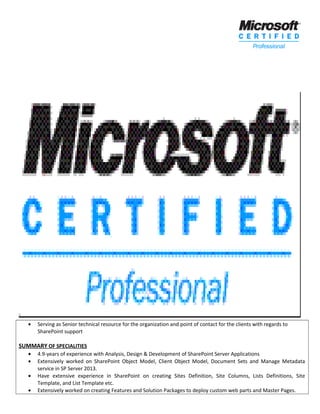 • Serving as Senior technical resource for the organization and point of contact for the clients with regards to
SharePoint support
SUMMARY OF SPECIALITIES
• 4.9-years of experience with Analysis, Design & Development of SharePoint Server Applications
• Extensively worked on SharePoint Object Model, Client Object Model, Document Sets and Manage Metadata
service in SP Server 2013.
• Have extensive experience in SharePoint on creating Sites Definition, Site Columns, Lists Definitions, Site
Template, and List Template etc.
• Extensively worked on creating Features and Solution Packages to deploy custom web parts and Master Pages.
 