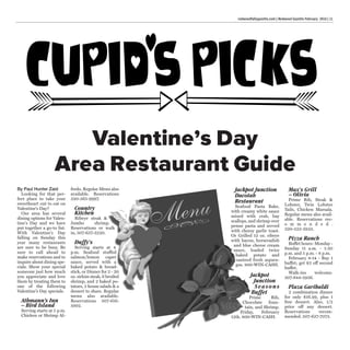 By Paul Hunter Zaid
Looking for that per-
fect place to take your
sweetheart out to eat on
Valentine's Day?
Our area has several
dining options for Valen-
tine's Day and we have
put together a go-to list.
With Valentine's Day
falling on Sunday this
year many restaurants
are sure to be busy. Be
sure to call ahead to
make reservations and to
inquire about dining spe-
cials. Show your special
someone just how much
you appreciate and love
them by treating them to
one of the following
Valentine's Day specials.
Athmann’s Inn
– Bird Island
Serving starts at 5 p.m.
Chicken or Shrimp Al-
fredo. Regular Menu also
available. Reservations
320-365-9997.
Country
Kitchen
Ribeye steak &
Jumbo shrimp.
Reservations or walk
in, 507-637-3220.
Duffy's
Serving starts at 4
p.m. Seafood stuffed
salmon/lemon caper
sauce, served with a
baked potato & bread-
stick, or Dinner for 2 - 20
oz. sirloin steak, 6 broiled
shrimp, and 2 baked po-
tatoes, 2 house salads & a
dessert to share. Regular
menu also available.
Reservations 507-616-
1002.
Jackpot Junction
Dacotah
Restaurant
Seafood Pasta Bake,
with creamy white sauce
mixed with crab, bay
scallops, and shrimp over
penne pasta and served
with cheesy garlic toast.
Or Grilled 12 oz. ribeye
with bacon, horseradish
and blue cheese cream
sauce, loaded twice
baked potato and
sauteed fresh aspara-
gus. 800-WIN-CASH.
Jackpot
Junction
Seasons
Buffet
Prime Rib,
Chocolate foun-
tain, and Shrimp.
Friday, February
12th. 800-WIN-CASH.
Max's Grill
– Olivia
Prime Rib, Steak &
Lobster, Twin Lobster
Tails, Chicken Marsala.
Regular menu also avail-
able. Reservations rec-
o m m e n d e d .
320-523-2833.
Pizza Ranch
Buffet hours: Monday -
Sunday 11 a.m. - 1:30
p.m. and 5 p.m. - 8 p.m.
February 8-14 - Buy 1
buffet; get $2 off second
buffet.
Walk-ins welcome.
507-644-5936.
Plaza Garibaldi
2 combination dinner
for only $16.99, plus 1
free dessert. Also, 1/2
price off any dessert.
Reservations recom-
mended. 507-627-7073.
Valentine’s Day
Area Restaurant Guide
redwoodfallsgazette.com | Redwood Gazette February 2016 | 11
 