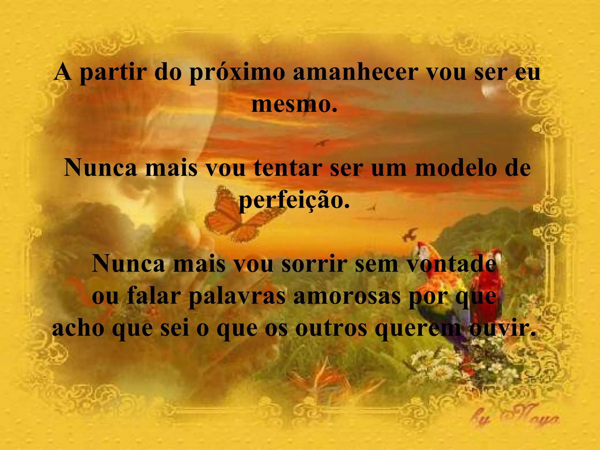 A partir do próximo amanhecer vou ser eu
mesmo.
Nunca mais vou tentar ser um modelo de
perfeição.
Nunca mais vou sorrir sem vontade
ou falar palavras amorosas por que
acho que sei o que os outros querem ouvir.
 