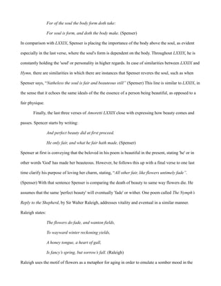 For of the soul the body form doth take:
For soul is form, and doth the body make. (Spenser)
In comparison with LXXIX, Spenser is placing the importance of the body above the soul, as evident
especially in the last verse, where the soul's form is dependent on the body. Throughout LXXIX, he is
constantly holding the 'soul' or personality in higher regards. In case of similarities between LXXIX and
Hymn, there are similarities in which there are instances that Spenser reveres the soul, such as when
Spenser says, “Natheless the soul is fair and beauteous still” (Spenser) This line is similar to LXXIX, in
the sense that it echoes the same ideals of the the essence of a person being beautiful, as opposed to a
fair physique.
Finally, the last three verses of Amoretti LXXIX close with expressing how beauty comes and
passes. Spencer starts by writing:
And perfect beauty did at first proceed.
He only fair, and what he fair hath made, (Spenser)
Spenser at first is conveying that the beloved in his poem is beautiful in the present, stating 'he' or in
other words 'God' has made her beauteous. However, he follows this up with a final verse to one last
time clarify his purpose of loving her charm, stating, “All other fair, like flowers untimely fade”.
(Spenser) With that sentence Spenser is comparing the death of beauty to same way flowers die. He
assumes that the same 'perfect beauty' will eventually 'fade' or wither. One poem called The Nymph’s
Reply to the Shepherd, by Sir Walter Raleigh, addresses vitality and eventual in a similar manner.
Raleigh states:
The flowers do fade, and wanton fields,
To wayward winter reckoning yields,
A honey tongue, a heart of gall,
Is fancy’s spring, but sorrow’s fall. (Raleigh)
Raleigh uses the motif of flowers as a metaphor for aging in order to emulate a somber mood in the
 