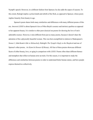 Nymph's speech. However, in a different fashion from Spencer, he also adds the aspect of seasons. To
this extent, Raleigh implies cyclical death and rebirth of the flesh, as opposed to Spencer, whose poem
implies linearity from beauty to age.
Spenser's poem shares both many similarities and differences with many different poems of this
era. Amoretti LXXIX is about Spencer's love of Miss Boyle's essence and intrinsic qualities as opposed
to her apparent beauty. It is similar to other post-classical era poems for showing the love of one's
admirable essence. However, it also different from just as many poems, because it doesn't share the
adoration of the a physically beautiful woman. This was best exemplified in relation to Shakespeare's
Sonnet 1, John Keats's Ode to Melancholy, Raleigh's The Nymph’s Reply to the Shepherd and one of
Spenser's other poems, An Hymn In Honour Of Beauty. All four of these poems showcase different
facets of either beauty, love, or aging in comparison with LXXIX. Poems often share different themes
and metaphors that reflect on human error an traits. For this reason, it is important to study the
differences and similarities between poems in order to understand better human nature, and how people
express themselves collectively.
 