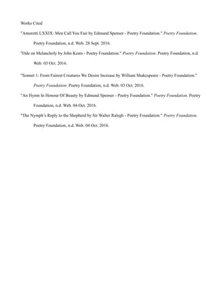 Works Cited
"Amoretti LXXIX: Men Call You Fair by Edmund Spenser - Poetry Foundation." Poetry Foundation.
Poetry Foundation, n.d. Web. 28 Sept. 2016.
"Ode on Melancholy by John Keats - Poetry Foundation." Poetry Foundation. Poetry Foundation, n.d.
Web. 03 Oct. 2016.
"Sonnet 1: From Fairest Creatures We Desire Increase by William Shakespeare - Poetry Foundation."
Poetry Foundation. Poetry Foundation, n.d. Web. 03 Oct. 2016.
"An Hymn In Honour Of Beauty by Edmund Spenser - Poetry Foundation." Poetry Foundation. Poetry
Foundation, n.d. Web. 04 Oct. 2016.
"The Nymph’s Reply to the Shepherd by Sir Walter Ralegh - Poetry Foundation." Poetry Foundation.
Poetry Foundation, n.d. Web. 04 Oct. 2016.
 