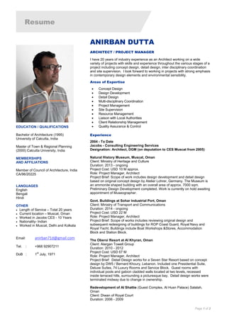 Resume
Page 1 of 2
ANIRBAN DUTTA
ARCHITECT / PROJECT MANAGER
I have 20 years of industry experience as an Architect working on a wide
variety of projects with skills and experience throughout the various stages of a
project including concept design, detail design, inter disciplinary coordination
and site supervision. I look forward to working in projects with strong emphasis
in contemporary design elements and environmental sensibility.
Areas of Expertise
 Concept Design
 Design Development
 Detail Design
 Multi-disciplinary Coordination
 Project Management
 Site Supervision
 Resource Management
 Liaison with Local Authorities
 Client Relationship Management
 Quality Assurance & Control
Experience
2004 - To Date
Jacobs - Consulting Engineering Services
Designation: Architect, DGM (on deputation to CES Muscat from 2005)
Natural History Museum, Muscat, Oman
Client: Ministry of Heritage and Culture
Duration: 2013 - ongoing
Project Cost: USD 10 M approx.
Role: Project Manager, Architect
Project Brief: Scope of work includes design development and detail design
based on original concept design by Atelier Lohrer, Germany. The Museum is
an ammonite shaped building with an overall area of approx. 7000 sqm.
Preliminary Design Development completed. Work is currently on hold awaiting
appointment of Museographer.
Govt. Buildings at Sohar Industrial Port, Oman
Client: Ministry of Transport and Communications
Duration: 2014 - ongoing
Project Cost: USD 22 M
Role: Project Manager, Architect
Project Brief: Scope of works includes reviewing original design and
subsequent redesigning of buildings for ROP Coast Guard, Royal Navy and
Royal Yacht. Buildings include Boat Workshops &Stores, Accommodation
Block and Station Block.
The Oberoi Resort at Al Khyran, Oman
Client: Alargan Towell Group
Duration: 2010 - 2012
Project Cost: USD 67 M
Role: Project Manager, Architect
Project Brief: Detail Design works for a Seven Star Resort based on concept
design by DW5 / Bernard Khoury, Lebanon. Included one Presidential Suite,
Deluxe Suites, 74 Luxury Rooms and Service Block. Guest rooms with
individual pools and gabion cladded walls located at two levels, recessed
inside terraced hills, surrounding a picturesque bay. Detail design works were
terminated midway due to change in ownership.
Redevelopment of Al Shattie (Guest Complex, Al Husn Palace) Salalah,
Oman
Client: Diwan of Royal Court
Duration: 2006 - 2009
EDUCATION / QUALIFICATIONS
Bachelor of Architecture (1995)
University of Calcutta, India
Master of Town & Regional Planning
(2000) Calcutta University, India
MEMBERSHIPS
AND AFFILIATIONS
Member of Council of Architecture, India
CA/96/20225
LANGUAGES
English
Bengali
Hindi
	
OTHER
 Length of Service – Total 20 years
 Current location – Muscat, Oman
 Worked in Jacobs CES - 10 Years
 Nationality- Indian
 Worked in Muscat, Delhi and Kolkata
Email: anirban71d@gmail.com
Tel. : +968 92907211
DoB : 1
st
July, 1971
 