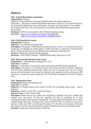 2/2
PROJECTS
Title: Android Based Home Automation
Organization: Freelance
Objective: To develop home automation using Bluetooth with android application
Description : The project is android based home automation in which we can control the devices
by using android application in our mobile phone. The app is to be developed or it is available
free in google play store. The microcontroller is interfaced with the Bluetooth module and the
device relays.
Hardware: AT89c51 microcontroller, HC-05 bluetooth module, Relays
You Tube : https://www.youtube.com/watch?v=8IwTsfBVnAk
https://www.youtube.com/watch?v=doQNDwANweE
Title: GSM based device control
Organization: Freelance.
Objective: To control the load using GSM
Description: The project is GSM based load control system. In this we can control the load by
sending the sms through our mobile phone to GSM card which is connected to microcontroller
board. Microcontroller receives the GSM data and accordingly control the load
Features : Miscall, text message, Delete messages
Hardware: P89V51RD2 Controller. SIM900 GSM module, Relay driver, LCD.
Title: Microcontroller Based Security system
Organization: Embedded Micro techniques Pvt. Ltd .
Team Size: 3 members
Objective: To develop 3-zone security system using microcontroller & other peripherals
Description: The project is 3-zone home security system based on 89c55 controller. Interfaced
with 4x4 matrix keyboard, External siren. When any zone is activated siren will run. Various
sensors are used at input of every zones like, shutter sensor, magnetic switch as door sensor, PIR
detector etc. Latches are used to enhance the I/O. The product is interfaced with LCD to display
Zone.
Title: Multichannel Timer
Organization: Masuba Instruments p. ltd.
Team Size: 3 members
Objective: To design hardware and software of timer for controlling various loads used in
industries
Hardware: AT89C55, LCD, RTC, ULN driver,Relays
Software Tools: C, Keil uVision 2 IDE
Description: Mainly due to no of loads to be controlled in industries will cause problem and
requires more man power. So that this approach will help in controlling no of loads
simultaneously and will provide time management . The load can be controlled any time we have
entered through input keys. Timing action is done by DS1307 RTC. It controls sec. min. hour,
day date, month, year. RTC runs through I2C protocol. For that there is fix format of Read and
Write mode. First bit is Start bit and last bit is Stop bit & between start & stop bit data are sent.
Duration: During final semester project in 2006 Jan.
 