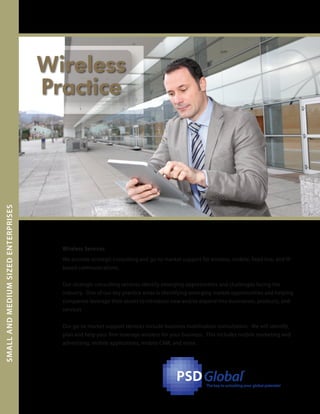 PSDPSDGlobal
™
The key to unlocking your global potential
Wireless Services
SMALLANDMEMSIZEDENTERPRISESDIU
We provide strategic consulting and go-to-market support for wireless, mobile, fixed line, and IP
based communications.
Our strategic consulting services identify emerging opportunities and challenges facing the
industry. One of our key practice areas is identifying emerging market opportunities and helping
companies leverage their assets to introduce new and/or expand into businesses, products, and
services
Our go-to-market support services include business mobilization consultation. We will identify,
plan and help your firm leverage wireless for your business. This includes mobile marketing and
advertising, mobile applications, mobile CRM, and more.
Wireless
Practice
 