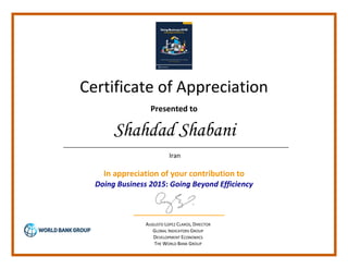 Certificate of Appreciation
Presented to
In appreciation of your contribution to
Doing Business 2015: Going Beyond Efficiency
AUGUSTO LOPEZ CLAROS, DIRECTOR
GLOBAL INDICATORS GROUP
DEVELOPMENT ECONOMICS
THE WORLD BANK GROUP
Shahdad Shabani
Iran
 