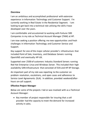 Overview
I am an ambitious and accomplished professional with extensive
experience in Information Technology and Customer Support. I’m
currently working in Real Estate in the Residential Segment. I am
looking to get back into a technical role utilizing the skills I have
developed over the years.
I am comfortable and accustomed to working with Fortune 500
Companies in my role as Technical Account Manager (TAM) at HP.
I am now seeking a position offering me new opportunities and fresh
challenges in Information Technology and Customer Service and
Support.
Key support for one of the major cellular provider’s infrastructure that
included Point of Sale, Inventory, and Database Servers running
OpenVMS and eventually HP-UX.
Supported over 2500 of customers Industry Standard Servers running
Red Hat Enterprise Linux and Windows Server. This included their high
availability SAN Infrastructure that consisted of EVA and HP XP Storage.
An important part of my role was reporting to the customer on
problem resolution, escalations, and open cases and adherence to
Service Level Agreements (SLA). In addition, provided weekend/after-
hours on-call support.
Effective Project Manager
Below are some of the projects I led or was involved with as a Technical
Account Manager:
 Key member of project responsible for insuring that a cell
provider had the capacity to meet the demand for increased
activity in sales.
 