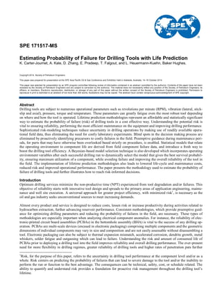 SPE 171517-MS
Estimating Probability of Failure for Drilling Tools with Life Prediction
K. Carter-Journet, A. Kale, D. Zhang, E. Pradeep, T. Falgout, and L. Heuermann-Kuehn, Baker Hughes.
Copyright 2014, Society of Petroleum Engineers
This paper was prepared for presentation at the SPE Asia Pacific Oil & Gas Conference and Exhibition held in Adelaide, Australia, 14–16 October 2014.
This paper was selected for presentation by an SPE program committee following review of information contained in an abstract submitted by the author(s). Contents of the paper have not been
reviewed by the Society of Petroleum Engineers and are subject to correction by the author(s). The material does not necessarily reflect any position of the Society of Petroleum Engineers, its
officers, or members. Electronic reproduction, distribution, or storage of any part of this paper without the written consent of the Society of Petroleum Engineers is prohibited. Permission to
reproduce in print is restricted to an abstract of not more than 300 words; illustrations may not be copied. The abstract must contain conspicuous acknowledgment of SPE copyright.
Abstract
Drilling tools are subject to numerous operational parameters such as revolutions per minute (RPM), vibration (lateral, stick-
slip and axial), pressure, torque and temperature. These parameters can greatly fatigue even the most robust tool depending
on where and how the tool is operated. Lifetime prediction methodologies represent an affordable and statistically significant
way to estimate the probability of failure (risk) of drilling tools in a cost effective way. Understanding the potential risk is
vital to ensuring reliability, performing the most efficient maintenance on the equipment and improving drilling performance.
Sophisticated risk-modeling techniques reduce uncertainty in drilling operations by making use of readily available opera-
tional field data, thus eliminating the need for costly laboratory experiments. Blind spots in the decision making process are
eliminated by proactively identifying precursors to costly failures in the field. Preemptive guidance during maintenance peri-
ods, for parts that may have otherwise been overlooked based strictly on procedure, is enabled. Statistical models that relate
the operating environment to component life are derived from field component failure data, and introduce a fresh way to
boost the drilling tool efficiency. A Bayesian-based model selection technique is also developed which incorporates operating
environment variables after each successful drilling run to dynamically select the model that gives the best survival probabil-
ity, ensuring maximum utilization of a component, while avoiding failure and improving the overall reliability of the tool in
the field. The implementation of lifetime prediction methodologies also leads to lowered life-cycle and maintenance costs,
reduced risk and improved operational performance. The paper presents the methodology used to estimate the probability of
failure of drilling tools and further illustrates how to reach risk-informed decisions.
Introduction
Optimum drilling services minimize the non-productive time (NPT) experienced from tool degradation and/or failures. This
objective of reliability starts with innovative tool design and spreads to the primary areas of application engineering, mainte-
nance and well site execution. A universal approach for greater project efficiency, with minimized risk1
, is necessary as the
oil and gas industry seeks unconventional sources to meet increasing demands.
Almost every product and service is designed to reduce costs, lessen risk or increase productivity during activities related to
hydrocarbon extraction, further advancing reservoir performance. Consistent methodologies, which provide preemptive guid-
ance for optimizing drilling parameters and reducing the probability of failures in the field, are necessary. These types of
methodologies are especially important when analyzing electrical component anomalies. For instance, the reliability of elec-
tronic-printed circuit board assemblies (PCBAs) in the bottomhole assembly (BHA) is vital to the success of any drilling op-
eration. PCBAs are multi-scale devices (encased in electronic packaging) comprising multiple components and the geometric
dimensions of individual components may vary in size and composition and are not easily assessable without disassembling a
tool. Electronic packaging can also be subject to thermal expansion mismatch, accelerated corrosion, dendrite growth, metal
whiskers, solder fatigue and outgassing which can lead to failure. Understanding the risk and amount of consumed life of
PCBAs prior to deploying a drilling tool into the field improves reliability and overall drilling performance. The ever-present
need for more flexibility in drilling regimes, greater reliability of drilling tools and higher rates of penetration puts further
1
Risk, for the purpose of this paper, refers to the uncertainty in drilling tool performance at the component level and/or as a
whole. Risk centers on predicting the probability of failures that can lead to severe damage to the tool and/or the inability to
perform the run or function to the best advantage. The consequences can be technical, safety, cost, or schedule related. The
ability to quantify and understand risk provides a foundation for proactive risk management throughout the drilling tool’s
lifetime.
 