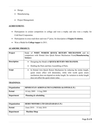· Design. 
· Manufacturing. 
· Project Management. 
ACHIEVEMENT: 
· Participation in cricket competition in collage and won a trophy and also won a trophy for 
Cold Steel Corporation. 
· Participation in cross road show and won 3rd prize, for description of Engine Evolution. 
· Won a Medal for College topper in 2011. 
ACADEMIC PROJECT: 
Project Study of WHIT WORTH QUICK RETURN MECHANISM and its 
comparison with Slotted Arm Quick Return Mechanism From(Manufacturing 
Science) 
Description · Designing the Model of QUICK RETURN MECHANISM. 
· Drafting the Parts and then Assembling of Parts. 
Scope · In Slotted Arm Quick Return Mechanism by reducing the stroke length, 
quick return effect will diminishes, while whit worth quick return 
mechanism does not depend on stroke length. So variation in stroke length 
does not affect the quick return value. 
TRAININGS: 
Organization HINDUSTAN AERONAUTICS LIMITED. KANPUR (U.P.) 
Period 10 July 2009 – 8 Aug 2009 
Department Planning & scheduling. 
Organization HERO MOTORS LTD GHAZIABAD (U.P.) 
Period 1June 2010 – 15 July 2010 
Department Machine Shop 
Page 3 of 4 
 