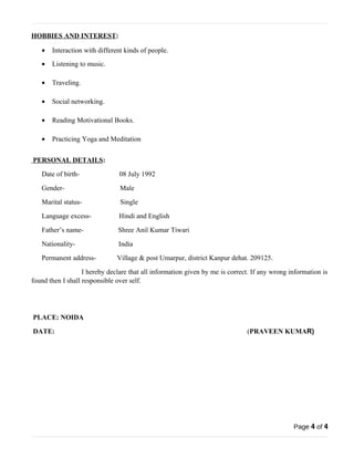 HOBBIES AND INTEREST: 
· Interaction with different kinds of people. 
· Listening to music. 
· Traveling. 
· Social networking. 
· Reading Motivational Books. 
· Practicing Yoga and Meditation 
PERSONAL DETAILS : 
Date of birth- 08 July 1992 
Gender- Male 
Marital status- Single 
Language excess- Hindi and English 
Father’s name- Shree Anil Kumar Tiwari 
Nationality- India 
Permanent address- Village & post Umarpur, district Kanpur dehat. 209125. 
I hereby declare that all information given by me is correct. If any wrong information is 
found then I shall responsible over self. 
PLACE: NOIDA 
DATE: (PRAVEEN KUMAR) 
Page 4 of 4 

