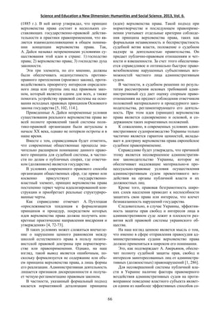 Science and Education a New Dimension: Humanities and Social Science. 2013, Vol. 6.
(1885 г.). В ней автор утверждал, что принцип
верховенства права состоит в нескольких со-
ставляющих государственно-правовой действи-
тельности и практики правоприменения, что яв-
ляется взаимодополняющими в общем понима-
нии концепции верховенства права. Так,
А. Дайси называл непременными условиями су-
ществования этой идеи в стране: 1) господство
права; 2) верховенство права; 3) господство духа
законности.
Эти три элемента, по его мнению, должны
были обеспечивать недопустимость противо-
правного притеснения (произвол закона), проти-
водействовать приоритету интересов определен-
ного лица или группы лиц над правовым зако-
ном, который является одним для всех, а также
помогать устройству правовой системы на осно-
вании исходных правовых принципов Основного
закона государства [5, 102, 114.].
Приведенные А. Дайси непременные условия
существования реального верховенства права во
всей полноте проявлений такой системы поли-
тико-правовой организации были актуальны в
начале ХХ века, однако не потеряли остроты и в
наше время.
Вместе с тем, справедливым будет отметить,
что современные общественные процессы зна-
чительно расширили понимание данного право-
вого принципа для судебной системы, в частно-
сти по делам о публичных спорах, где ответчи-
ком (должником) является государство.
В условиях современного правового способа
организации общественных сфер, где прямо или
косвенно присутствует государственно-
властный элемент, принцип верховенства права
постепенно теряет черты идеализированной кон-
струкции и приобретает реальные структуриро-
ванные черты.
Как справедливо отмечает А. Пухтецкая
«прослеживается тенденция к формализации
принципов и процедур, посредством которых
идея верховенства права должна получить кон-
кретные практические направления внедрения и
утверждения» [4, 72-73].
В таких условиях может сложиться впечатле-
ние о нарушении ценного равновесия между
школой естественного права в пользу позити-
вистской правовой доктрины при нормотворче-
стве или правоприменении. Однако, на наш
взгляд, такой вывод является ошибочным, по-
скольку формализуется не содержание или объ-
ем принципа верховенства права, а лишь формы
его реализации. Административная деятельность
лишается признаков дискреционности и получа-
ет четкую регламентацию правовым законом.
В частности, указанный формальный подход
касается нормативной детализации принципа
(идеи) верховенства права. Такой подход при
нормотворчестве и последующем правоприме-
нении учитывает отдельные критерии соблюде-
ния принципа верховенства права, таких как
формальная независимость и беспристрастность
судебной ветви власти, положение о судебном
надзоре за деятельностью правительства. Он
придает публично-правовым отношениям и чет-
кости и взвешенности. За счет этого обеспечива-
ется справедливое и оптимально быстрое право-
возобновление нарушенных субъективных воз-
можностей частного лица административным
судом.
В частности, в судебном решении по резуль-
татам рассмотрения исковых требований адми-
нистративный суд дает оценку спорным право-
отношениям на предмет соблюдения ответчиком
положений материального и процедурного зако-
нодательства, регламентирующего его деятель-
ность. При этом идея (принцип) верховенства
права является одновременно и основой, и со-
держанием таких нормативных положений.
К сожалению, в современных условиях адми-
нистративное судопроизводство Украины только
частично является гарантом ценностей, вклады-
вает в доктрину верховенства права европейское
судебное правоприменение.
Справедливо будет утверждать, что причиной
этому является несовершенное административ-
ное законодательство Украины, которое не
обеспечивает надлежащие материально-и про-
цессуально-правовые условия осуществления
административным судом превентивного воз-
действия на органы публичной власти и их
должностных лиц.
Кроме того, правовая безграмотность широ-
ких слоев населения приводит к неспособности
защитить свои права или интересы, что влечет
безнаказанность нарушений государства.
Следовательно, в случае Украины, эффектив-
ность защиты прав свобод и интересов лица в
административном суде лежит в плоскости раз-
вития всей правовой системы украинского об-
щества.
На наш взгляд ценною является мысль о том,
что именно в сфере отправления правосудия ад-
министративными судами верховенство права
должно применяться в широком его понимании.
Это, как подтверждает А. Аверьянов, обеспе-
чит полноту судебной защиты прав, свобод и
интересов заинтересованных лиц от администра-
тивных (должностных) правонарушений [1, 286].
Для несовершенной системы публичной вла-
сти в Украине наличие фактора правомерного
воздействия административных судов на проти-
воправное поведение властного субъекта являет-
ся одним из наиболее эффективных способов со-
66
 