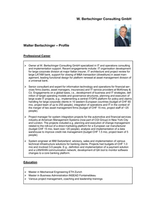 W. Bertschinger Consulting GmbH
Walter Bertschinger – Profile
Professional Career
 Owner at W. Bertschinger Consulting GmbH specialized in IT and operations consulting
and implementation support. Recent engagements include: IT organisation development
for large corporate division at major Italian insurer, IT architecture and project review for
large LATAM bank, support for closing of M&A transaction (divestiture) in asset man-
agement, leading functional design for platform renewal at asset management division of
a universal bank.
 Senior consultant and expert for information technology and operations for financial ser-
vices firms (banks, asset managers, insurances) and IT service providers at McKinsey &
Co. Engagements on a global basis, i.e., development of business and IT strategies, def-
inition of target operating models and governance structures, planning and execution of
large scale IT projects, e.g., implementing a central IT/OPS platform for policy and claims
handling for large corporate clients in 10 western European countries (budget of CHF 60
mio, project team of up to 250 people), integration of operations and IT in the context of
the merger of two asset management firms (budget of CHF 15 mio, project staff of ~25
people).
 Project manager for system integration projects for the automotive and financial services
industry at American Management Systems (now part of CGI Group) in New York City
and London. The projects included e.g. planning and execution of change management
related to the roll-out of a direct marketing platform for a European car manufacturer
(budget CHF 15 mio, team size ~20 people), analysis and implementation of a data
warehouse to improve credit risk management (budget CHF 1.5 mio, project team of 5
people).
 System engineer at IBM Switzerland: advisory, sales and implementation of various
technical infrastructure solutions for banking clients. Projects had budgets of CHF 1-3
mio and involved 3-5 people. E.g., definition and implementation of a payment solution
and a LAN/WAN communication network, development of QA tool to monitor software
changes to a core banking platform.
Education
 Master in Mechanical Engineering ETH Zurich
 Master in Business Administration INSEAD Fontainebleau
 Various project management, coaching and leadership trainings
 