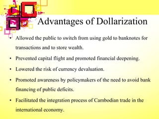 Advantages of Dollarization
• Allowed the public to switch from using gold to banknotes for
transactions and to store wealth.
• Prevented capital flight and promoted financial deepening.
• Lowered the risk of currency devaluation.
• Promoted awareness by policymakers of the need to avoid bank
financing of public deficits.
• Facilitated the integration process of Cambodian trade in the
international economy.
 