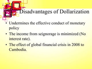 Disadvantages of Dollarization
• Undermines the effective conduct of monetary
policy
• The income from seignorage is minimized (No
interest rate).
• The effect of global financial crisis in 2008 to
Cambodia.
 