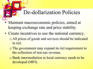 De-dollarization Policies
• Maintain macroeconomic policies, aimed at
keeping exchange rate and price stability
• Create incentives to use the national currency.
o All prices of goods and services should be indicated
in riel.
o The government may expand its riel requirement to
the collection of non-tax revenue.
o Bank intermediation in local currency needs to be
developed (MFI).
 