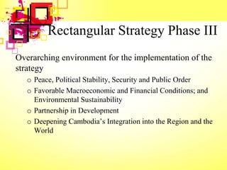 Rectangular Strategy Phase III
Overarching environment for the implementation of the
strategy
o Peace, Political Stability, Security and Public Order
o Favorable Macroeconomic and Financial Conditions; and
Environmental Sustainability
o Partnership in Development
o Deepening Cambodia’s Integration into the Region and the
World
 