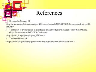 References
• Rectangular Strategy III
<http://www.cambodiainvestment.gov.kh/content/uploads/2013/11/2013-Rectangular-Strategy-III-
En8.pdf>
• The Impact of Dollarization in Cambodia: Executive Senior Research Fellow Ken Odajima
Gives Presentation at IMF-JICA Conference
<http://jica-ri.jica.go.jp/topic/post_179.html>
• The World Factbook
<https://www.cia.gov/library/publications/the-world-factbook/fields/2103.html>
 