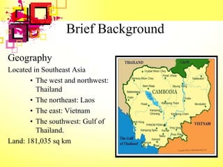 Brief Background
Geography
Located in Southeast Asia
• The west and northwest:
Thailand
• The northeast: Laos
• The east: Vietnam
• The southwest: Gulf of
Thailand.
Land: 181,035 sq km
 