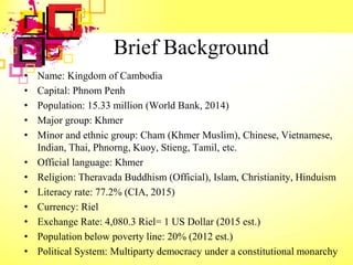 Brief Background
• Name: Kingdom of Cambodia
• Capital: Phnom Penh
• Population: 15.33 million (World Bank, 2014)
• Major group: Khmer
• Minor and ethnic group: Cham (Khmer Muslim), Chinese, Vietnamese,
Indian, Thai, Phnorng, Kuoy, Stieng, Tamil, etc.
• Official language: Khmer
• Religion: Theravada Buddhism (Official), Islam, Christianity, Hinduism
• Literacy rate: 77.2% (CIA, 2015)
• Currency: Riel
• Exchange Rate: 4,080.3 Riel= 1 US Dollar (2015 est.)
• Population below poverty line: 20% (2012 est.)
• Political System: Multiparty democracy under a constitutional monarchy
 
