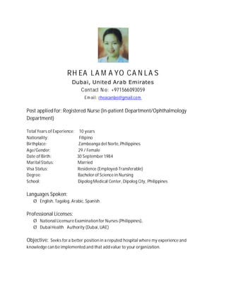 RH EA LA M A YO CA N LA S
Dubai, United Arab Emirates
Contact N o: +971566093059
Em ail: rheacanlas@gmail.com
Post applied for: Registered Nurse (In-patient Department/Ophthalmology
Department)
Total Years of Experience: 10 years
Nationality: Filipino
Birthplace: Zamboanga del Norte, Philippines
Age/Gender: 29 / Female
Date of Birth: 30 September 1984
Marital Status: Married
Visa Status: Residence (Employed-Transferable)
Degree: Bachelor of Science in Nursing
School: Dipolog Medical Center, Dipolog City, Philippines
Languages Spoken:
Ø English, Tagalog, Arabic, Spanish
Professional Licenses:
Ø National Licensure Examination for Nurses (Philippines),
Ø Dubai Health Authority (Dubai, UAE)
Objective: Seeks for a better position in a reputed hospital where my experience and
knowledge can be implemented and that add value to your organization.
 