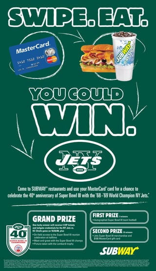 GRAND PRIZEOne lucky winner will receive 4 VIP tickets
and tailgate credentials for the NY Jets vs.
KC Chiefs game on 10/26/08, plus
• On-field access to the Super Bowl III reunion
celebration at halftime
• Meet-and-greet with the Super Bowl III champs
• Picture taken with the Lombardi trophy
FIRST PRIZE 5 winners
• Autographed Super Bowl III team football
Come to SUBWAY®
restaurants and use your MasterCard
®
card for a chance to
celebrate the 40th
anniversary of Super Bowl III with the’68-’69World Champion NYJets.*
*No purchase necessary to enter or win. PIN-based and International transactions ineligible. Purchase will not increase odds of winning. Begins 9/1/08, 12:00:01AM Central Time and ends 10/5/08, 11:59:59PM Central Time (“Promo Period”). Open to individuals who are legal residents of and currently residing in CT, NJ and NY,
18+. During Promo Period, receive: 1 entry per MasterCard purchase at a participating SUBWAY®
restaurant in the New York metro tri-state area (NY, NJ and Fairfield County, CT). Enter without purchase: Hand print name, complete mailing address, age, and phone on 3"x 5" paper and mail to be received by 10/14/08 to:
SUBWAY®
- MasterCard Jets Promotion, P.O. Box 17017, Bridgeport, CT 06673-7017. Limit 1 entry/envelope. Prizes: 1 Grand: 4 tickets to 10/26/08 NY Jets home game including on-field access for Super Bowl III Reunion, 4 VIP tailgate party credentials, pre-game meet-and-greet and photo opportunity with 1968-69 NY Jets team
members (ARV=$4,800). 5 First: NY Jets Super Bowl III team autographed football (ARV=$900). 10 Second: NY Jets Super Bowl III team merchandise designated by Sponsor and $100 MasterCard Gift Card (ARV=$150). Total ARV of all prizes=$10,800. Odds of winning depend on number of eligible entries received. Taxes: Winners’
responsibility. Void where prohibited. For full rules, send a SASE to: SUBWAY®
- MasterCard Jets Promotion Rules, P.O. Box 13106, Bridgeport, CT 06673-3106. Sponsor: MasterCard International Inc., 2000 Purchase St., Purchase, NY 10577. Promoter: Project Support Team, Inc., 6 Berkshire Blvd., Bethel, CT 06801/
www.ProjectSupportTeam.com.©2008 Doctor’s Associates Inc. SUBWAY®
is a registered trademark of Doctor’s Associates Inc. For a limited time only at participating SUBWAY®
restaurants.
SECOND PRIZE10 winners
• Jets Super Bowl III merchandise and
$100 MasterCard gift card
 