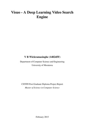 Visuo - A Deep Learning Video Search
Engine
V B Wickramasinghe (148245F)
Department of Computer Science and Engineering
University of Moratuwa
CS5999 Post Graduate Diploma Project Report
Master of Science in Computer Science
February 2015
 